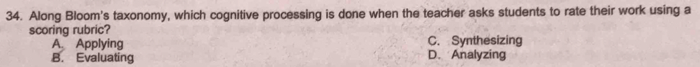 Along Bloom's taxonomy, which cognitive processing is done when the teacher asks students to rate their work using a
scoring rubric?
A. Applying C. Synthesizing
B. Evaluating
D. Analyzing