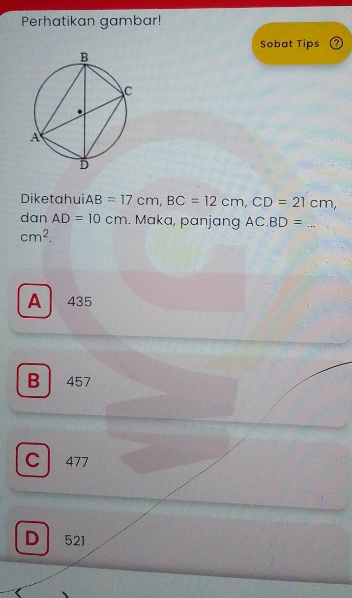 Perhatikan gambar!
Sobat Tips Q
Diketahui. AB=17cm, BC=12cm, CD=21cm, 
dan AD=10cm. Maka, panjang AC.BD= _
cm^2.
A 435
B 457
C 477
D 521