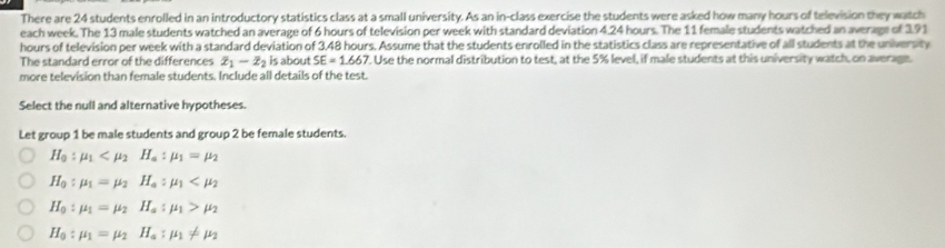 There are 24 students enrolled in an introductory statistics class at a small university. As an in-class exercise the students were asked how many hours of television they watch
each week. The 13 male students watched an average of 6 hours of television per week with standard deviation 4.24 hours. The 11 female students watched an average of 191
hours of television per week with a standard deviation of 3.48 hours. Assume that the students enrolled in the statistics class are representative of all students at the universty
The standard error of the differences overline x_1-overline x_2 is about SE=1.667. Use the normal distribution to test, at the 5% level, if male students at this university watch, on average.
more television than female students. Include all details of the test.
Select the null and alternative hypotheses.
Let group 1 be male students and group 2 be female students.
H_0:mu _1
H_0:mu _1=mu _2H_a:mu _1
H_0:mu _1=mu _2H_a:mu _1>mu _2
H_0:mu _1=mu _2H_a:mu _1!= mu _2