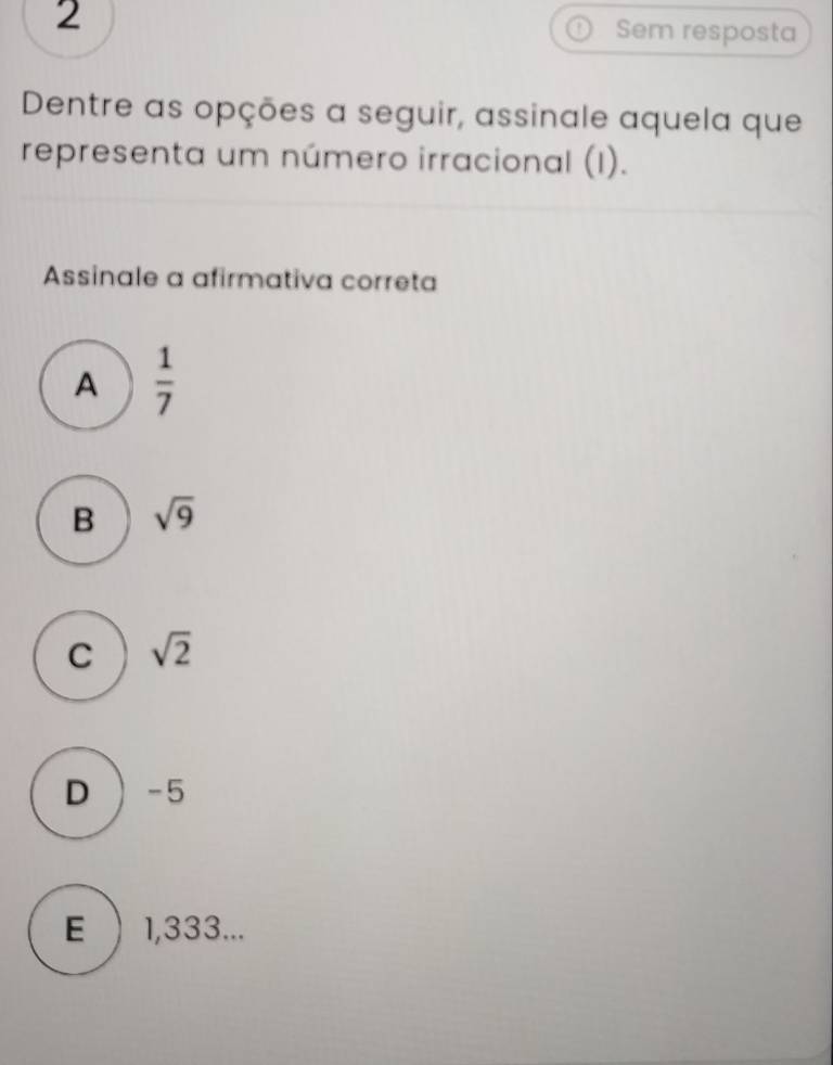 Sem resposta
Dentre as opções a seguir, assinale aquela que
representa um número irracional (I).
Assinale a afirmativa correta
A  1/7 
B sqrt(9)
C sqrt(2)
D ) -5
E  1,333...