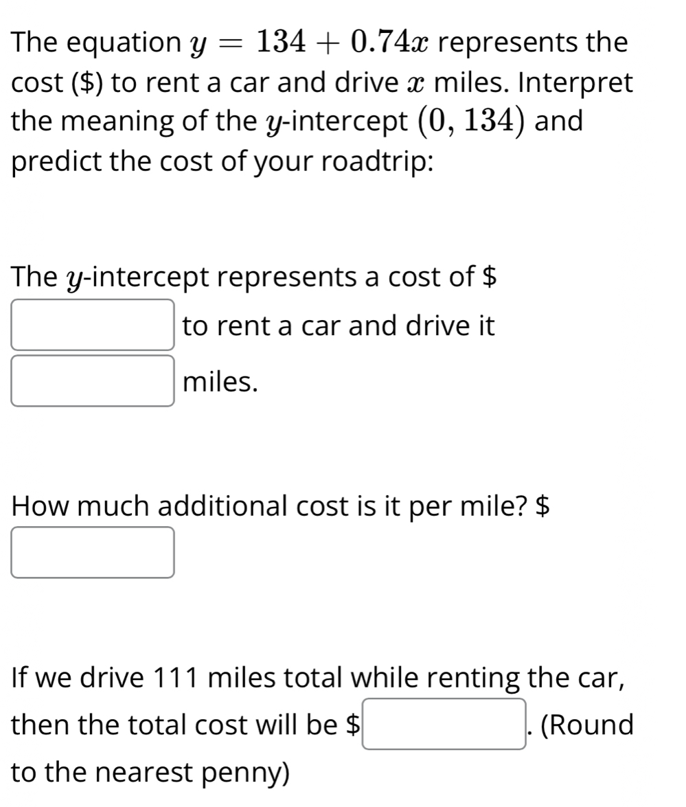 The equation y=134+0.74x represents the 
cost ($) to rent a car and drive x miles. Interpret 
the meaning of the y-intercept (0,134) and 
predict the cost of your roadtrip: 
The y-intercept represents a cost of $
to rent a car and drive it
miles. 
How much additional cost is it per mile? $
If we drive 111 miles total while renting the car, 
then the total cost will be $. (Round^ 
to the nearest penny)