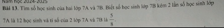 Năm học 2024-2025 
Bài 13. Tìm số học sinh của hai lớp 7A và 7B. Biết số học sinh lớp 7B kém 2 lần số học sinh lớp
7A là 12 học sinh và tỉ số của 2 lớp 7A và 7B là  5/8 .