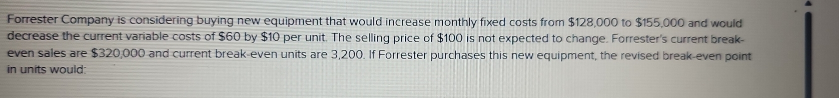 Forrester Company is considering buying new equipment that would increase monthly fixed costs from $128,000 to $155,000 and would 
decrease the current variable costs of $60 by $10 per unit. The selling price of $100 is not expected to change. Forrester's current break- 
even sales are $320,000 and current break-even units are 3,200. If Forrester purchases this new equipment, the revised break-even point 
in units would: