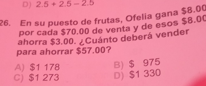 D) 2.5+2.5-2.5
26. En su puesto de frutas, Ofelia gana $8.00
por cada $70.00 de venta y de esos $8.00
ahorra $3.00. ¿Cuánto deberá vender
para ahorrar $57.00?
A) $1 178
B) $ 975
C) $1 273
D) $1 330