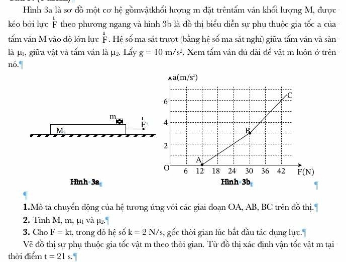 Hình 3a là sơ đồ một cơ hệ gồmvậtkhối lượng m đặt trêntấm ván khối lượng M, được
kéo bởi lực beginarrayr 1 Fendarray theo phương ngang và hình 3b là đồ thị biểu diễn sự phụ thuộc gia tốc a của
tấm ván M vào độ lớn lực beginarrayr 1 Fendarray. Hệ số ma sát trượt (bằng hệ số ma sát nghỉ) giữa tấm ván và sàn
là μ, giữa vật và tấm ván là mu _2. Lấy g=10m/s^2. Xem tấm ván đủ dài để vật m luôn ở trên
nó.
m
M
Hình 3a Hình 3b
1.Mô tả chuyển động của hệ tương ứng với các giai đoạn OA, AB, BC trên đồ thị'
2. Tính M, m, μị và μ2.
3. Cho F=kt , trong đó hệ số k=2N/s 3, gốc thời gian lúc bắt đầu tác dụng lực.
Về đồ thị sự phụ thuộc gia tốc vật m theo thời gian. Từ đồ thị xác định vận tốc vật m tại
thời điểm t=21s.