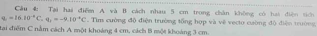 Tại hai điểm A và B cách nhau 5 cm trong chân không có hai điện tích
q_1=16.10^(-8)C, q_2=-9.10^(-8)C. Tìm cường độ điện trường tổng hợp và vẽ vectơ cường độ điện trường 
đại điểm C nằm cách A một khoảng 4 cm, cách B một khoảng 3 cm.