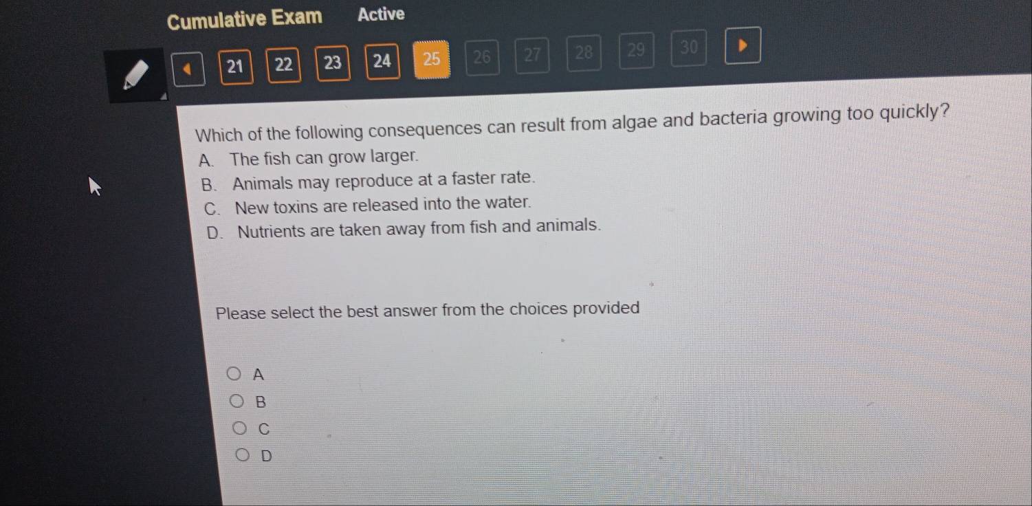 Cumulative Exam Active
21 22 23 24 25 26 27 28 29 30 D
Which of the following consequences can result from algae and bacteria growing too quickly?
A. The fish can grow larger.
B. Animals may reproduce at a faster rate.
C. New toxins are released into the water.
D. Nutrients are taken away from fish and animals.
Please select the best answer from the choices provided
A
B
C
D