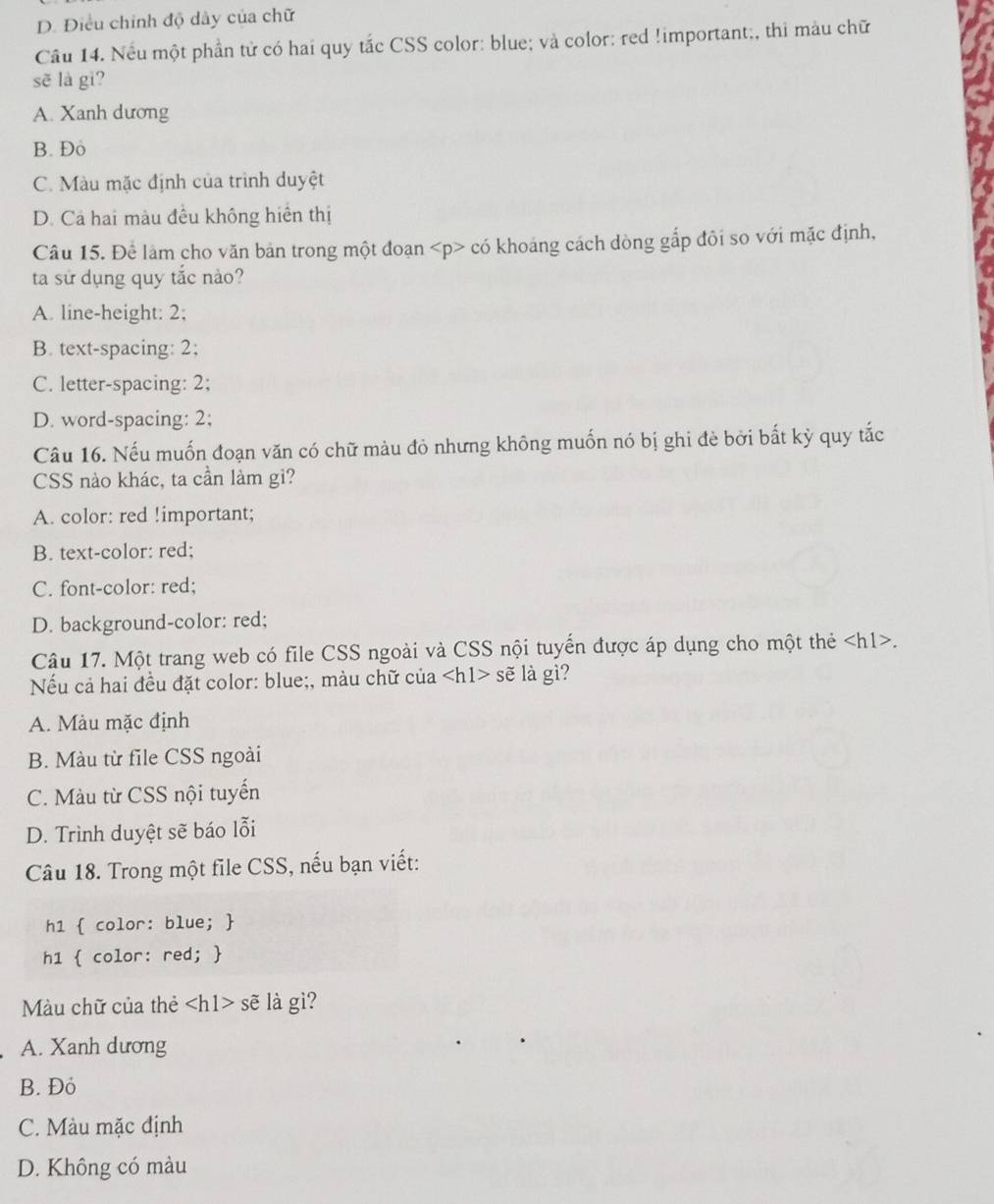 D. Điều chính độ dây của chữ
Câu 14. Nếu một phần tử có hai quy tắc CSS color: blue; và color: red !important;, thi màu chữ
sẽ là gì?
A. Xanh dương
B. Đo
C. Màu mặc định của trình duyệt
D. Cả hai màu đều không hiển thị
Câu 15. Để làm cho văn bản trong một đoạn có khoảng cách dòng gắp đôi so với mặc định,
ta sử dụng quy tắc nào?
A. line-height: 2;
B. text-spacing: 2;
C. letter-spacing: 2;
D. word-spacing: 2;
Câu 16. Nếu muốn đoạn văn có chữ màu đỏ nhưng không muốn nó bị ghi đè bởi bất kỳ quy tắc
CSS nào khác, ta cần làm gi?
A. color: red !important;
B. text-color: red;
C. font-color: red;
D. background-color: red;
Câu 17. Một trang web có file CSS ngoài và CSS nội tuyển được áp dụng cho một thẻ.
Nếu cả hai đều đặt color: blue;, màu chữ của sẽ là gì?
A. Màu mặc định
B. Màu từ file CSS ngoài
C. Màu từ CSS nội tuyến
D. Trình duyệt sẽ báo lỗi
Câu 18. Trong một file CSS, nếu bạn viết:
h1  color: blue; 
h1  color: red; 
Màu chữ của thẻ s sẽ là gì?
A. Xanh dương
B. Đỏ
C. Màu mặc định
D. Không có màu