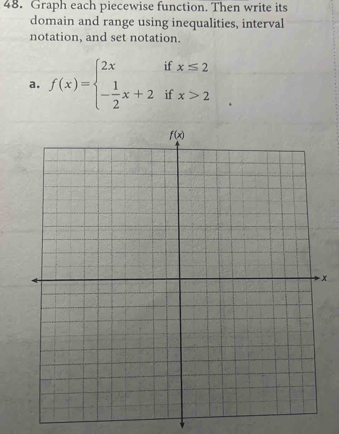 Graph each piecewise function. Then write its
domain and range using inequalities, interval
notation, and set notation.
a. f(x)=beginarrayl 2xifx≤ 2 - 1/2 x+2ifx>2endarray.
x