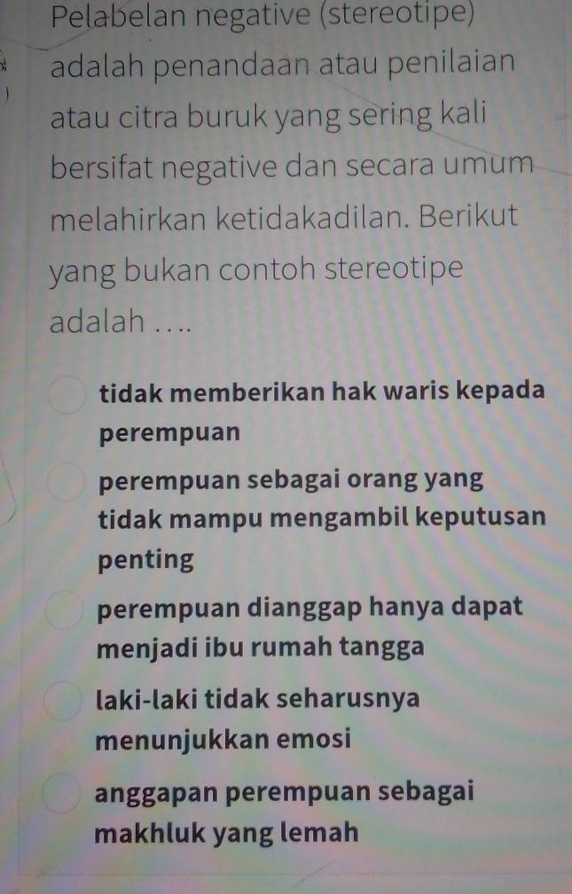 Pelabelan negative (stereotipe)
adalah penandaan atau penilaian
atau citra buruk yang sering kali
bersifat negative dan secara umum
melahirkan ketidakadilan. Berikut
yang bukan contoh stereotipe
adalah . ...
tidak memberikan hak waris kepada
perempuan
perempuan sebagai orang yang
tidak mampu mengambil keputusan
penting
perempuan dianggap hanya dapat
menjadi ibu rumah tangga
laki-laki tidak seharusnya
menunjukkan emosi
anggapan perempuan sebagai
makhluk yang lemah