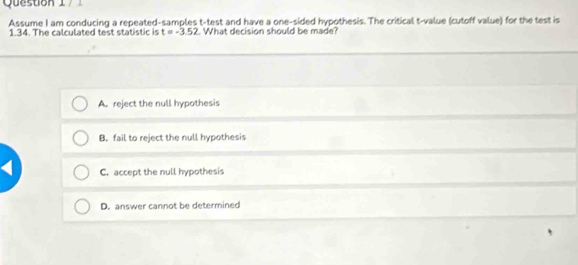 Assume I am conducing a repeated-samples t -test and have a one-sided hypothesis. The critical t-value (cutoff value) for the test is
1.34. The calculated test statistic is t=-3.52. What decision should be made?
A. reject the null hypothesis
B. fail to reject the null hypothesis
C. accept the null hypothesis
D. answer cannot be determined