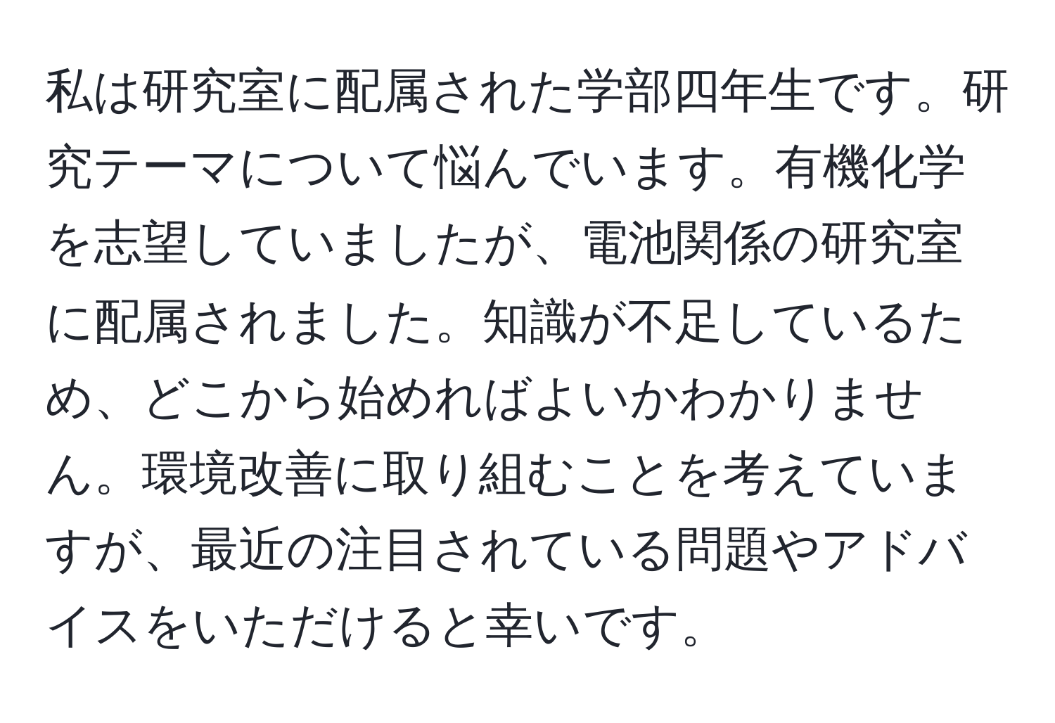 私は研究室に配属された学部四年生です。研究テーマについて悩んでいます。有機化学を志望していましたが、電池関係の研究室に配属されました。知識が不足しているため、どこから始めればよいかわかりません。環境改善に取り組むことを考えていますが、最近の注目されている問題やアドバイスをいただけると幸いです。