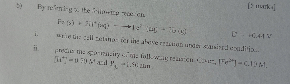 By referring to the following reaction,
Fe(s)+2H^+(aq)to Fe^(2+)(aq)+H_2(g)
E°=+0.44V
i. write the cell notation for the above reaction under standard condition. 
ii. predict the spontaneity of the following reaction. Given, [Fe^(2+)]=0.10M,
[H^+]=0.70M and P_H_2=1.50atm.