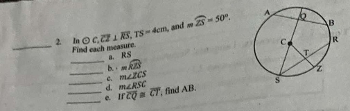 and moverline ZS=50°. 
2. In odot C, overline CZ⊥ overline RS, TS=4cm
_Find each measure. 
_ 
a. RS
b. · mwidehat RZS
_ 
_c. m∠ ZCS
d. m∠ RSC
_c. Ifoverline CQ≌ overline CT , find AB.