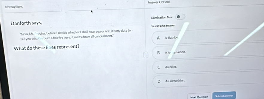 Answer Options
Instructions
Danforth says, Elimination Tool
Select one answer
"Now, Mr. Proctor, before I decide whether I shall hear you or not, it is my duty to
tell you this. We burn a hot fire here; it melts down all concealment."
A A diatribe
What do these lines represent?
;; B A juxtaposition.
C An edict.
An admonition.
Next Question Submit answer