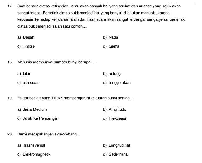 Saat berada diatas ketinggian, tentu akan banyak hal yang terlihat dan nuansa yang sejuk akan
sangat terasa. Berteriak diatas bukit menjadi hal yang banyak dilakukan manusia, karena
kepuasan terhadap keindahan alam dan hasil suara akan sangat terdengar sangat jelas. berteriak
diatas bukit menjadi salah satu contoh....
a) Desah b) Nada
c) Timbre d) Gema
18. Manusia mempunyai sumber bunyi berupa ....
a) bibir b) hidung
c) pita suara d) tenggorokan
19. Faktor berikut yang TIDAK mempengaruhi kekuatan bunyi adalah...
a) Jenis Medium b) Amplitudo
c) Jarak Ke Pendengar d) Frekuensi
20. Bunyi merupakan jenis gelombang...
a) Trasnsversal b) Longitudinal
c) Elektromagnetik d) Sederhana