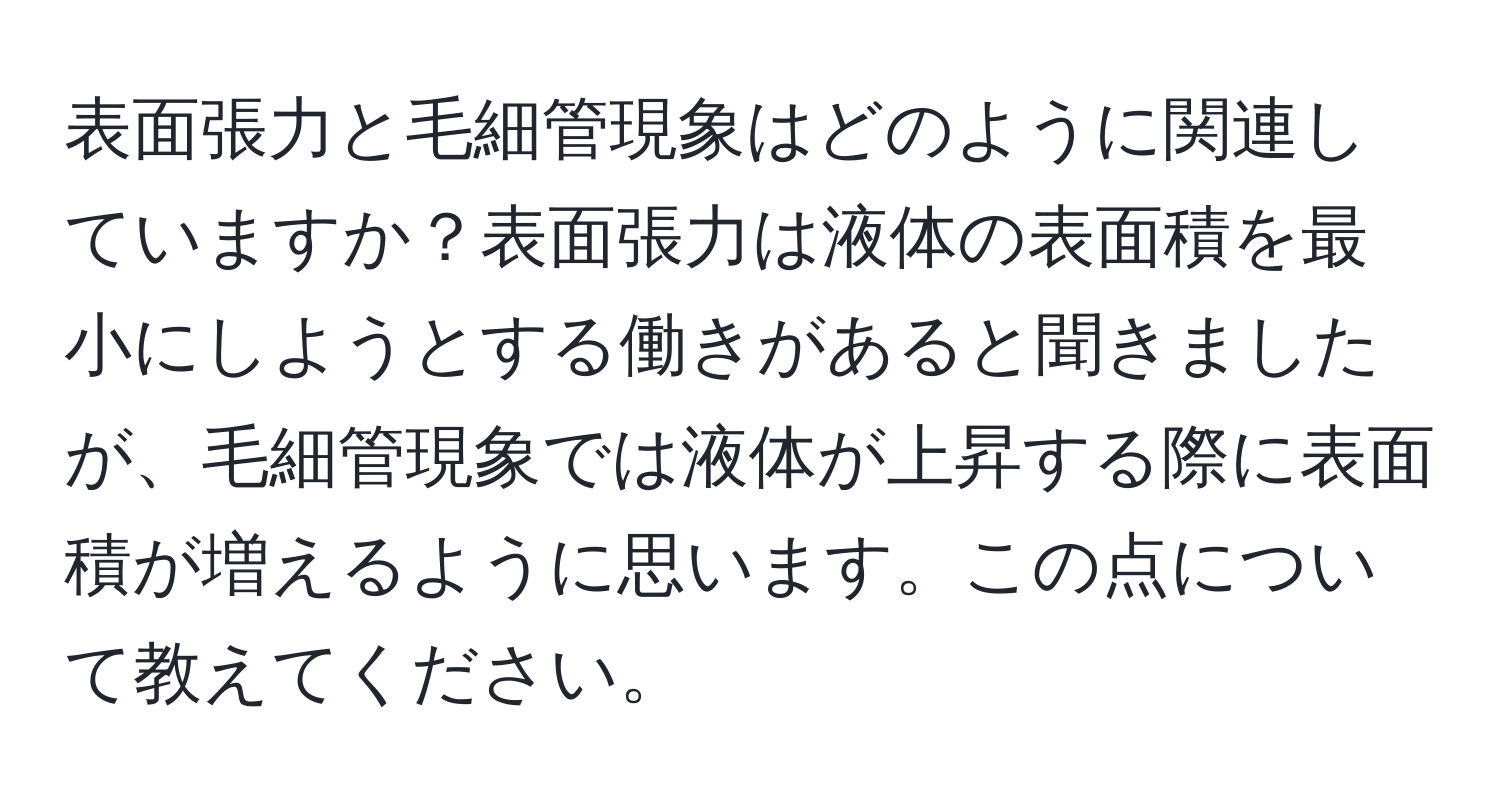 表面張力と毛細管現象はどのように関連していますか？表面張力は液体の表面積を最小にしようとする働きがあると聞きましたが、毛細管現象では液体が上昇する際に表面積が増えるように思います。この点について教えてください。