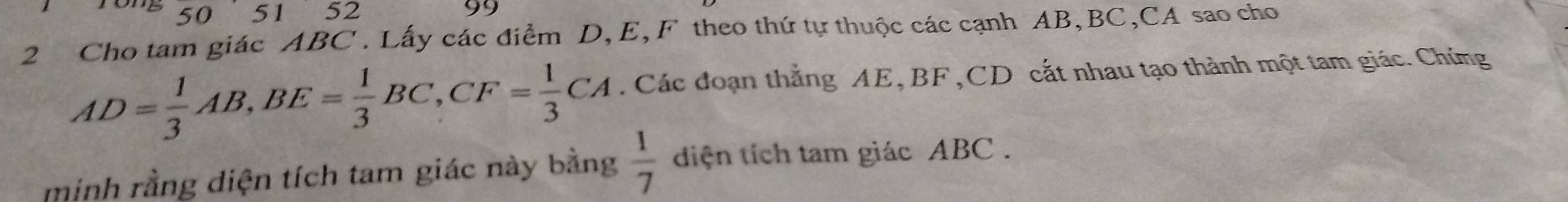 50 5 152 
99 
2 Cho tam giác ABC. Lấy các điểm D, E, F theo thứ tự thuộc các cạnh AB, BC, CA sao cho
AD= 1/3 AB, BE= 1/3 BC, CF= 1/3 CA Các đoạn thẳng AE, BF , CD cất nhau tạo thành một tam giác. Chứng 
minh rằng diện tích tam giác này bằng  1/7  diện tích tam giác ABC.