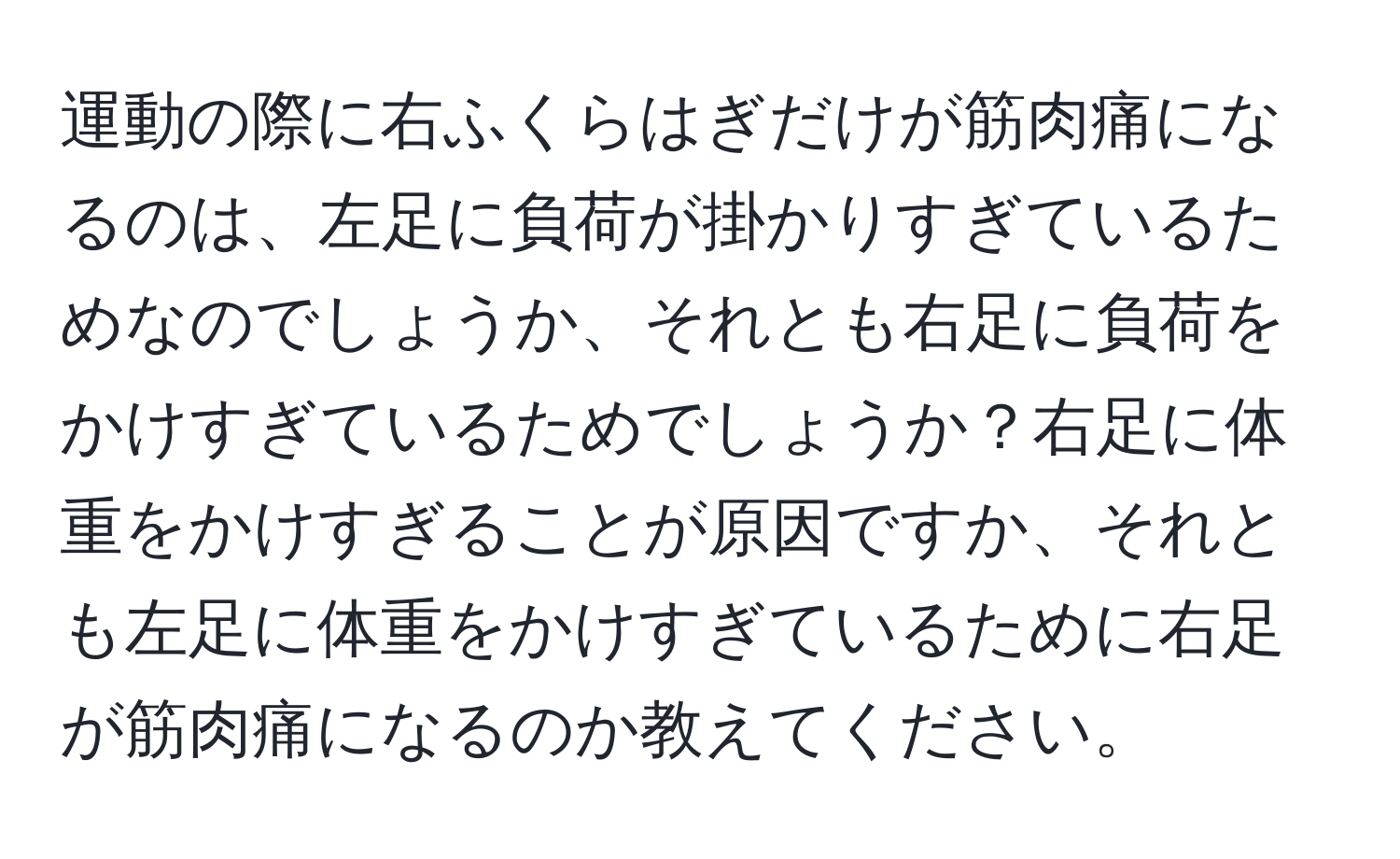 運動の際に右ふくらはぎだけが筋肉痛になるのは、左足に負荷が掛かりすぎているためなのでしょうか、それとも右足に負荷をかけすぎているためでしょうか？右足に体重をかけすぎることが原因ですか、それとも左足に体重をかけすぎているために右足が筋肉痛になるのか教えてください。