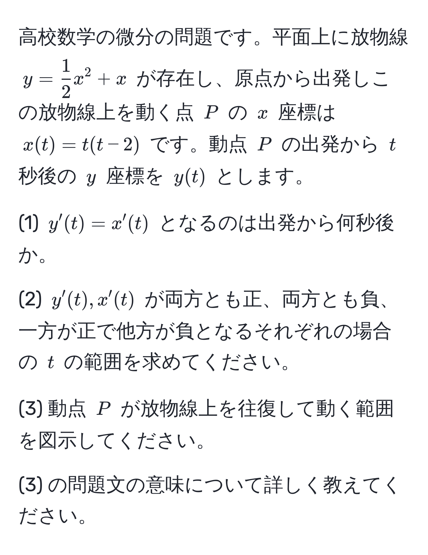 高校数学の微分の問題です。平面上に放物線 $y =  1/2  x^2 + x$ が存在し、原点から出発しこの放物線上を動く点 $P$ の $x$ 座標は $x(t) = t(t-2)$ です。動点 $P$ の出発から $t$ 秒後の $y$ 座標を $y(t)$ とします。

(1) $y'(t) = x'(t)$ となるのは出発から何秒後か。

(2) $y'(t), x'(t)$ が両方とも正、両方とも負、一方が正で他方が負となるそれぞれの場合の $t$ の範囲を求めてください。

(3) 動点 $P$ が放物線上を往復して動く範囲を図示してください。

(3) の問題文の意味について詳しく教えてください。