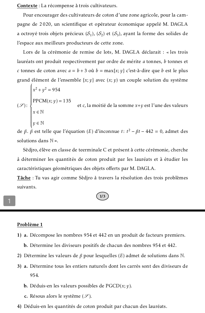 Contexte : La récompense à trois cultivateurs.
Pour encourager des cultivateurs de coton d’une zone agricole, pour la cam-
pagne de 2020, un scientifique et opérateur économique appelé M. DAGLA
a octroyé trois objets précieux (S_1),(S_2) et (S_3) , ayant la forme des solides de
l’espace aux meilleurs producteurs de cette zone.
Lors de la cérémonie de remise de lots, M. DAGLA déclarait : «les trois
lauréats ont produit respectivement par ordre de mérite a tonnes, b tonnes et
c tonnes de coton avec a=b+3 où b=max x;y c'est-à-dire que b est le plus
grand élément de l'ensemble  x;y avec (x;y) un couple solution du système
(S) beginarrayl x^2+y^2=984 when y y∈ N x∈ Nendarray. et c, la moitié de la somme x+y est l’une des valeurs
de β. β est telle que l'équation (E) d'inconnue t: t^2-beta t-442=0 , admet des
solutions dans N >.
Sèdjro, élève en classe de teerminale C et présent à cette cérémonie, cherche
à déterminer les quantités de coton produit par les lauréats et à étudier les
caractéristiques géométriques des objets offerts par M. DAGLA.
Tâche : Tu vas agir comme Sèdjro à travers la résolution des trois problèmes
suivants.
1/3
1
Problème 1
1) a. Décompose les nombres 954 et 442 en un produit de facteurs premiers.
b. Détermine les diviseurs positifs de chacun des nombres 954 et 442.
2) Détermine les valeurs de βpour lesquelles (E) admet de solutions dans N.
3) a. Détermine tous les entiers naturels dont les carrés sont des diviseurs de
954.
b. Déduis-en les valeurs possibles de PGC D(x;y).
c. Résous alors le système (S).
4) Déduis-en les quantités de coton produit par chacun des lauréats.