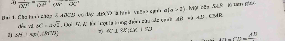 overline OH^2=overline OA^2+overline OB^2+overline OC^2
Bài 4. Cho hình chóp S. ABCD có đáy ABCD là hình vuông cạnh a(a>0). Mặt bên SAB là tam giác 
đều và SC=asqrt(2). Gọi H, K lần lượt là trung điểm của các cạnh AB và AD. CMR
1) SH⊥ mp(ABCD) 2) AC⊥ SK; CK⊥ SD
AD=CD=frac AB.