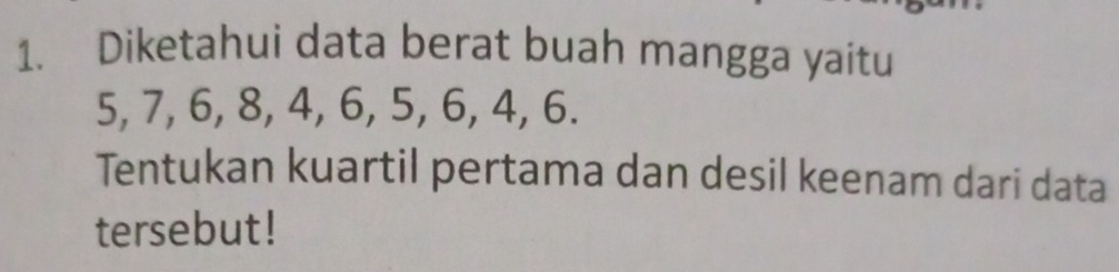 Diketahui data berat buah mangga yaitu
5, 7, 6, 8, 4, 6, 5, 6, 4, 6. 
Tentukan kuartil pertama dan desil keenam dari data 
tersebut!