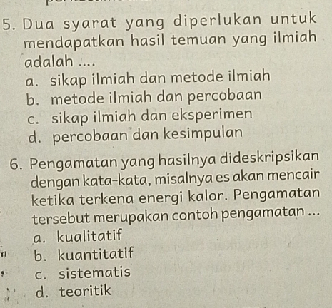 Dua syarat yang diperlukan untuk
mendapatkan hasil temuan yang ilmiah
adalah ....
a. sikap ilmiah dan metode ilmiah
b. metode ilmiah dan percobaan
c. sikap ilmiah dan eksperimen
d. percobaan dan kesimpulan
6. Pengamatan yang hasilnya dideskripsikan
dengan kata-kata, misalnya es akan mencair
ketika terkena energi kalor. Pengamatan
tersebut merupakan contoh pengamatan ...
a. kualitatif
b. kuantitatif
c. sistematis
d. teoritik