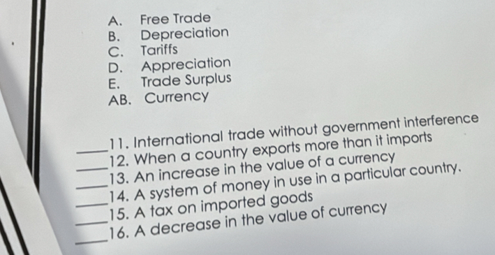 A. Free Trade
B. Depreciation
C. Tariffs
D. Appreciation
E. Trade Surplus
AB. Currency
11. International trade without government interference
_12. When a country exports more than it imports
13. An increase in the value of a currency
_14. A system of money in use in a particular country.
_15. A tax on imported goods
_
_16. A decrease in the value of currency