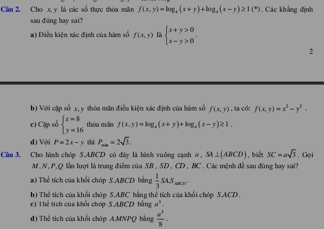 Cho x, y là các số thực thỏa mãn f(x,y)=log _4(x+y)+log _4(x-y)≥ 1(^*). Các khẳng định
sau đúng hay sai?
a) Điều kiện xác định của hàm số f(x,y) là beginarrayl x+y>0 x-y>0endarray.. 
2
b) Với cặp số x, y thỏa mãn điều kiện xác định của hàm số f(x,y) , ta có: f(x,y)=x^2-y^2.
c) Cặp số beginarrayl x=8 y=16endarray. thỏa mãn f(x,y)=log _4(x+y)+log _4(x-y)≥ 1.
d) Với P=2x-y thì P_min=2sqrt(3). 
Câu 3. Cho hình chóp S. ABCD có đáy là hình vuông cạnh α, SA⊥ (ABCD) , biết SC=asqrt(3). Gọi
M,N, P, Q lần lượt là trung điểm của SB , SD , CD , BC. Các mệnh đề sau đúng hay sai?
a) Thể tích của khối chóp S. ABCD bằng  1/3 SAS_ABCD.
b) Thể tích của khối chóp S. ABC bằng thể tích của khối chóp S.ACD .
c) Thể tích của khối chóp S. ABCD bằng a^3.
d) Thể tích của khối chóp A.MNPQ bằng  a^3/8 ·