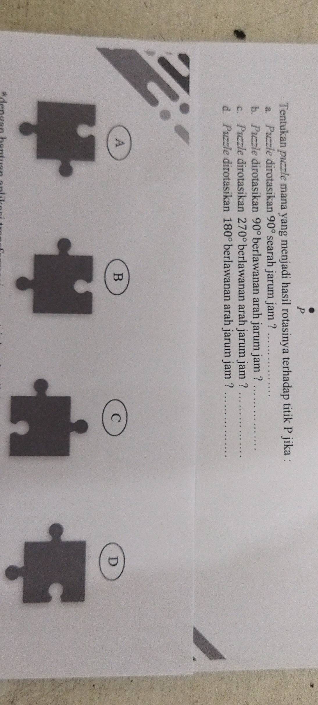 Tentukan puzzle mana yang menjadi hasil rotasinya terhadap titik P jika :
a. Puzzle dirotasikan 90° searah jarum jam ?_
b. Puzzle dirotasikan 90° berlawanan arah jarum jam ?_
c. Puzzle dirotasikan 270° berlawanan arah jarum jam ?_
d. Puzzle dirotasikan 180° berlawanan arah jarum jam ?_
A
B
C
D