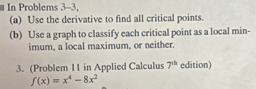 In Problems 3-3, 
(a) Use the derivative to find all critical points. 
(b) Use a graph to classify each critical point as a local min- 
imum, a local maximum, or neither. 
3. (Problem 11 in Applied Calculus 7^(th) edition)
f(x)=x^4-8x^2