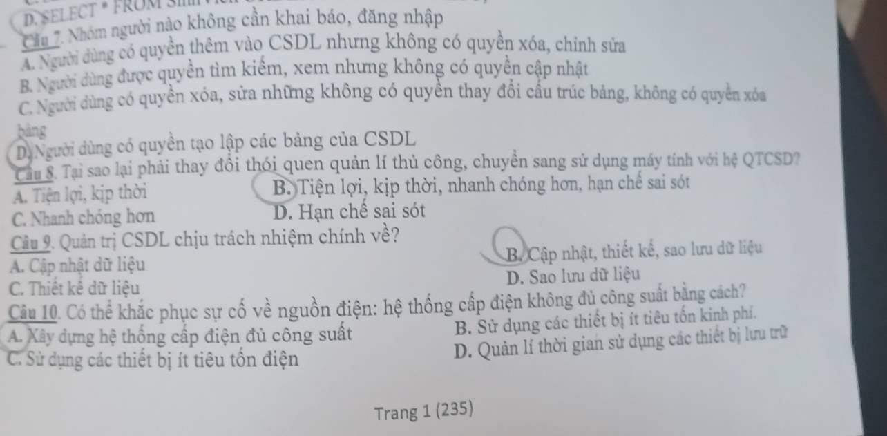 SELECT * FRÜM 3III
Cầu 7. Nhóm người nào không cần khai báo, đăng nhập
A. Người dùng có quyền thêm vào CSDL nhưng không có quyền xóa, chỉnh sửa
B. Người dùng được quyền tìm kiểm, xem nhưng không có quyền cập nhật
C. Người dùng có quyền xóa, sửa những không có quyền thay đổi cầu trúc bảng, không có quyền xóa
bàng
D. Người dùng có quyền tạo lập các bảng của CSDL
Cầu S. Tại sao lại phải thay đồi thói quen quản lí thủ công, chuyền sang sử dụng máy tính với hệ QTCSD?
A. Tiện lợi, kịp thời B. Tiện lợi, kịp thời, nhanh chóng hơn, hạn chế sai sót
C. Nhanh chóng hơn D. Hạn chế sai sót
Câu 9. Quản trị CSDL chịu trách nhiệm chính về?
A. Cập nhật dữ liệu B. Cập nhật, thiết kế, sao lưu dữ liệu
C. Thiết kế dữ liệu D. Sao lưu dữ liệu
Câu 10. Có thể khắc phục sự cố về nguồn điện: hệ thống cấp điện không đủ công suất bằng cách?
A. Xây dựng hệ thống cấp điện đủ công suất
B. Sử dụng các thiết bị ít tiêu tốn kinh phí.
C. Sử dụng các thiết bị ít tiêu tổn điện
D. Quản lí thời gian sử dụng các thiết bị lưu trữ
Trang 1 (235)