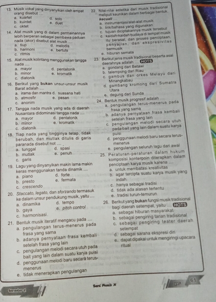 Musik vokal yang dinyanyikan oleh empat 22. Nilai-nilaï estetika dari musik tradisional
a. kuartet orang disebut   meliputi kəunikán dalam berbagai bentuk.
d. solo kecuall
c. oktet b. kuintet e. duat a. instrumentasi/alat-alat musik
b. lirik/bahasa yang digunakan c. Iujuan diciptakannya musik tersebut
14. Alat musik yang di dalam permainannya
lebih berperan sebagai pembawa paduan
a. tiup nada (akor) disebut alat musik d.  kaidah-kaidah budaya di tempät musik 
itu berasal, dan proses penciptian
d. melodis e. berluts penyajian, dan ekspresivitas
bermusik
b. harmoni c. ritmis
15. Alat musik kolintang menggurakan tangga e. hiburan semata
23. Berikut jenis musik tradisional beserta asal
nada ....
deerahnya adalah .... HO1s a. gondang dari Betawi
a. mayor d. pentatonik
c. diatonik b. minor e.kromatik b.talempong dari Riau
c. gambus dan orkes Melayu dari
16. Berikut yang bukan unsur-unsur musik Minangkabau
d. gambang krömong dari Sumatra
Barat adalah .... a irama dan mantra d. suasana hati
e. degung dari Sunda Utara
c. anonim b. atmosfir e. pesan 24. Bentuk musik progresif adalah
17. Tangga nada musik yang ada di daerah a. pengulangan terus-menerus pada
Nusantara didominasi tangga nada frasa yang sama
b. minor a. mayor d. pentatonik b. adanya pernyataan frasa kembali
e. kromatik setelah frasa yang lain 
c.diatonik c. pengulangan melodi secara utuh
18. Tiap nada yang tingginya tetap, tidak pada bait yang lain dalam suatu karya 
puīsi
berubah, dan mutlak ditulis di garis d. penggunaan melodi baru secara terus-
paranada disebut not .... menerus
a. tunggal b. mutlak d. spasi e. pengulangan seluruh lagu dari awal
e. penuh 25. Peraturan-peraturan dalam hukum
c. garis
19. Lagu yang dinyanyikan makin lama makin komposisi konterpoin diterapkan dalam
penciptaan karya musik karena  
keras menggunakan tanda dinamik a. untuk membatasi kreativitas
a. piano d. forte
b. presto e.fermata b. agar tercipta suatu karya musik yang
indah
c. crescendo
20. Staccato, legato, dan sforzando termasuk c. hanya sebagai tradisi d. tidak ada alasan tertentu
ke dalam unsur pendukung musik, yaitu e. tradisi turun-temurun
a. dinamika d.tempo
b. gaya e. pitch control 26. Berikut yang bukan fungsi musik tradisional
c. harmonisasi bagi daerah setempat, yaitu ....  
b. sebagal pengiring tarian tradisional
21. Bentuk musik iteratif mengacu pada .... a. sebagai hiburan masyarakat
a. pengulangan terus-menerus pada c. sebagai pengiring teater daerah
frasa yang sama setempat
b. adanya pernyataan frasa kembali d. sebagai sarana ekspresi diri
setelah frasa yang lain e. dapat dipakai untuk mengiringi upacara
c. pengulangan melodi secara utuh pada ritual
bait yang lain dalam suatu karya puisi
d. penggunaan melodi baru secara terus-
menerus
e. tidak menerapkan pengulangan
Semester 8 Seni Muslk X 61