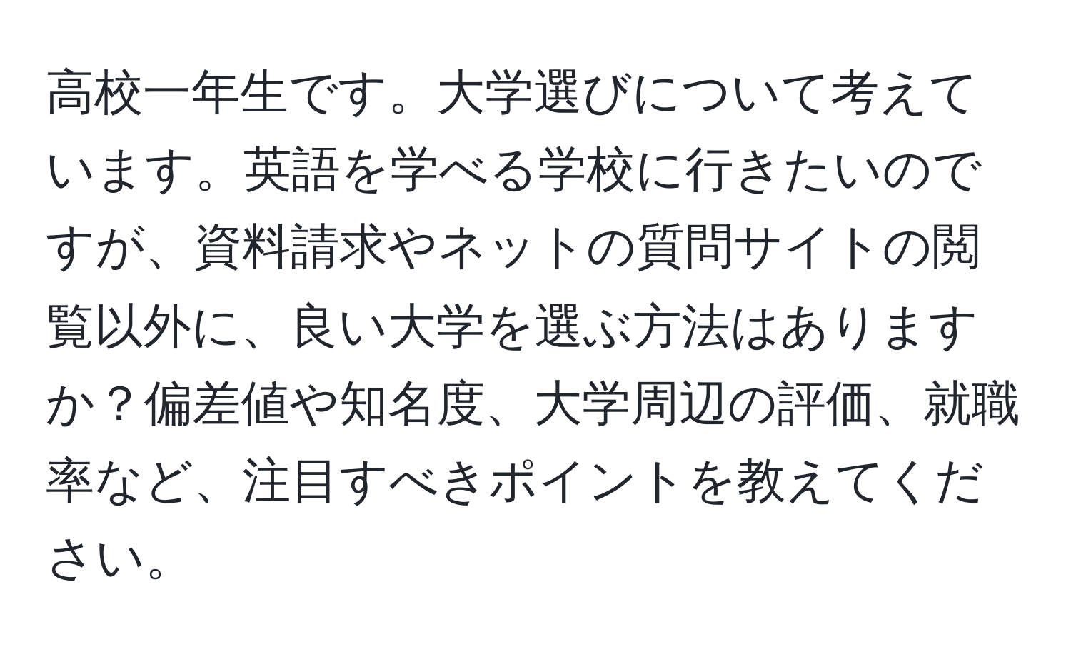 高校一年生です。大学選びについて考えています。英語を学べる学校に行きたいのですが、資料請求やネットの質問サイトの閲覧以外に、良い大学を選ぶ方法はありますか？偏差値や知名度、大学周辺の評価、就職率など、注目すべきポイントを教えてください。