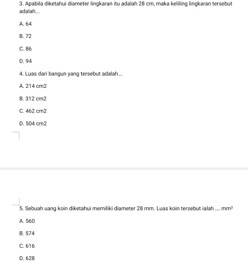 Apabila diketahui diameter lingkaran itu adalah 28 cm, maka keliling lingkaran tersebut
adalah...
A. 64
B. 72
C. 86
D. 94
4. Luas dari bangun yang tersebut adalah...
A. 214 cm2
B. 312 cm2
C. 462 cm2
D. 504 cm2
5. Sebuah uang koin diketahui memiliki diameter 28 mm. Luas koin tersebut ialah_ mm^2
A. 560
B. 574
C. 616
D. 628