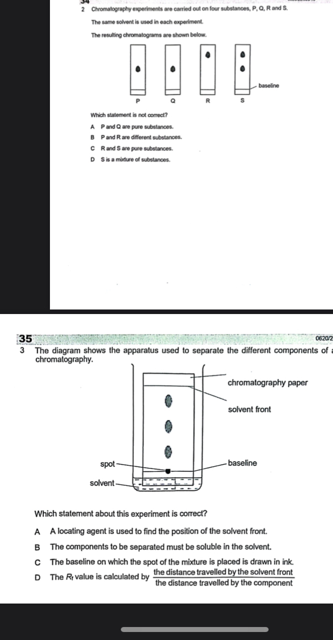 Chromatography experiments are carried out on four substances, P, Q, R and S.
The same solvent is used in each experiment.
The resulting chromatograms are shown below.
baseline
P Q R s
Which statement is not correct?
A P and Q are pure substances.
B P and R are different substances.
C R and S are pure substances.
D S is a mixture of substances.
35 0620/2
3 The diagram shows the apparatus used to separate the different components of 
chromatogr
Which statement about this experiment is correct?
A A locating agent is used to find the position of the solvent front.
B The components to be separated must be soluble in the solvent.
C The baseline on which the spot of the mixture is placed is drawn in ink.
D The R value is calculated by the distance travelled by the solvent front
the distance travelled by the component