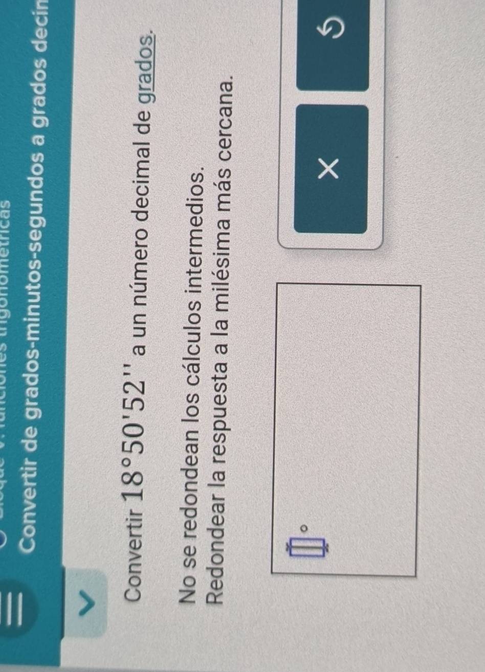 = 
tgonometricas 
Convertir de grados-minutos-segundos a grados decin 
Convertir 18°50'52'' a un número decimal de grados. 
No se redondean los cálculos intermedios. 
Redondear la respuesta a la milésima más cercana.
□°
×