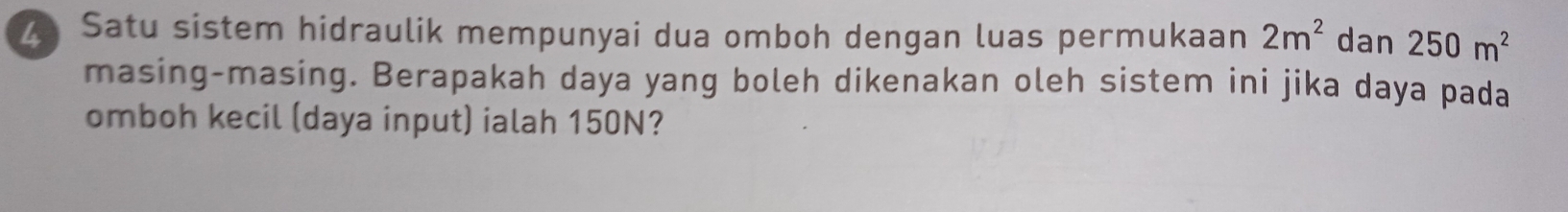 Satu sistem hidraulik mempunyai dua omboh dengan luas permukaan 2m^2 dan 250m^2
masing-masing. Berapakah daya yang boleh dikenakan oleh sistem ini jika daya pada 
omboh kecil (daya input) ialah 150N?