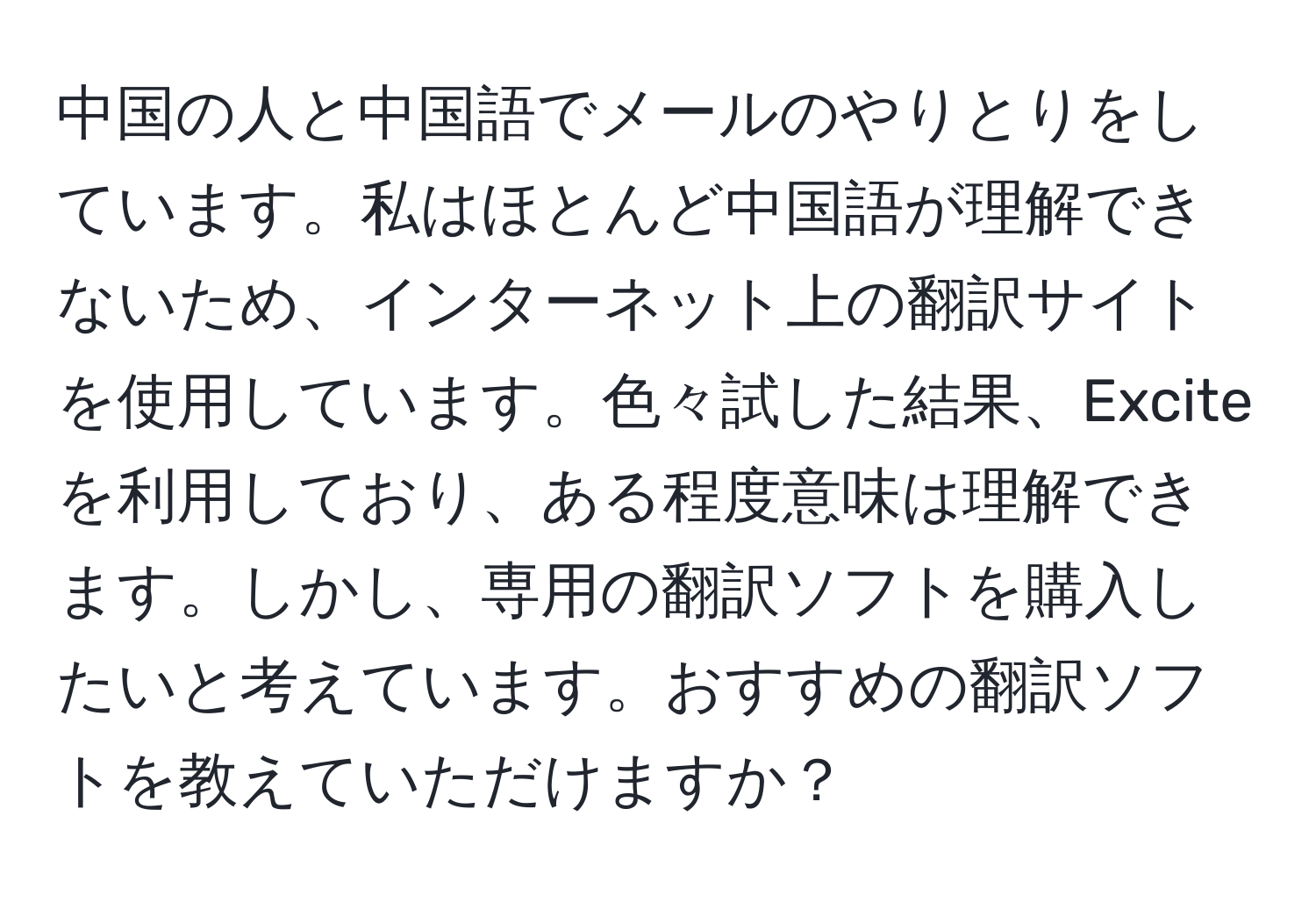 中国の人と中国語でメールのやりとりをしています。私はほとんど中国語が理解できないため、インターネット上の翻訳サイトを使用しています。色々試した結果、Exciteを利用しており、ある程度意味は理解できます。しかし、専用の翻訳ソフトを購入したいと考えています。おすすめの翻訳ソフトを教えていただけますか？