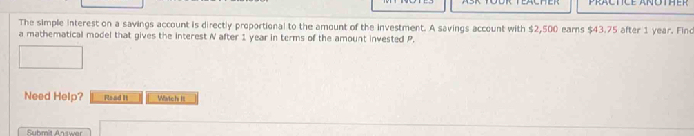 PRACTICE ANOTHER 
The simple interest on a savings account is directly proportional to the amount of the investment. A savings account with $2,500 earns $43.75 after 1 year. Finc 
a mathematical model that gives the interest N after 1 year in terms of the amount invested P. 
Need Help? Read It Watch It 
Submit Answer