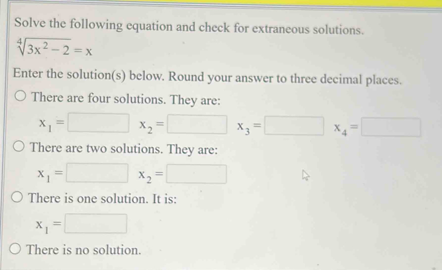 Solve the following equation and check for extraneous solutions.
sqrt[4](3x^2-2)=x
Enter the solution(s) below. Round your answer to three decimal places. 
There are four solutions. They are:
x_1=□ x_2=□ x_3=□ x x_4=□
There are two solutions. They are:
x_1=□ x_2=□
There is one solution. It is:
x_1=□
There is no solution.