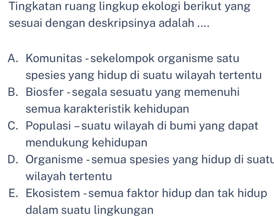 Tingkatan ruang lingkup ekologi berikut yang
sesuai dengan deskripsinya adalah ....
A. Komunitas - sekelompok organisme satu
spesies yang hidup di suatu wilayah tertentu
B. Biosfer - segala sesuatu yang memenuhi
semua karakteristik kehidupan
C. Populasi - suatu wilayah di bumi yang dapat
mendukung kehidupan
D. Organisme - semua spesies yang hidup di suatu
wilayah tertentu
E. Ekosistem -semua faktor hidup dan tak hidup
dalam suatu lingkungan