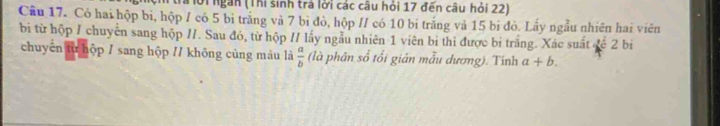 tra lời ngắn (Thi sinh trả lời các câu hỏi 17 đến câu hỏi 22)
Câu 17. Có hai hộp bi, hộp / có 5 bi trắng và 7 bi đò, hộp // có 10 bi trắng và 15 bi đỏ. Lấy ngẫu nhiên hai viên
bi từ hộp / chuyển sang hộp //. Sau đó, từ hộp // lấy ngẫu nhiên 1 viên bi thì được bị trắng. Xác suất đề 2 bi
chuyển từ hộp / sang hộp // không cùng màu là  a/b  (là phân số tối giản mẫu dương). Tinh a+b.