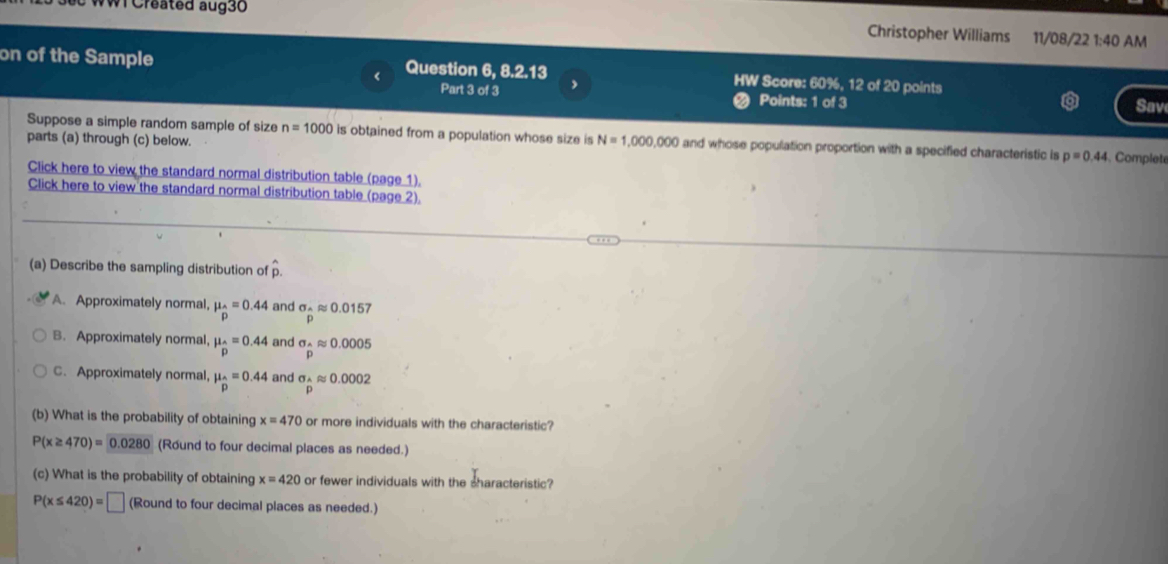 WI Created aug30 Christopher Williams 11/08/22 1:40 AM
on of the Sample Question 6, 8.2.13 HW Score: 60%, 12 of 20 points
Part 3 of 3 Points: 1 of 3
Sav
Suppose a simple random sample of size n=1000 is obtained from a population whose size is N=1,000,000 and whose population proportion with a specified characteristic is p=0.44
parts (a) through (c) below. Complete
Click here to view the standard normal distribution table (page 1).
Click here to view the standard normal distribution table (page 2).
(a) Describe the sampling distribution of
A. Approximately normal, mu _hat D=0.44 and sigma _△ approx 0.0157
B. Approximately normal mu _hat p=0.44 and sigma _hat Aapprox 0.0005
C. Approximately normal, mu _hat p=0.44 and sigma _hat Aapprox 0.0002
(b) What is the probability of obtaining x=470 or more individuals with the characteristic?
P(x≥ 470)=0.0280 (Round to four decimal places as needed.)
(c) What is the probability of obtaining x=420 or fewer individuals with the sharacteristic?
P(x≤ 420)=□ (Round to four decimal places as needed.)