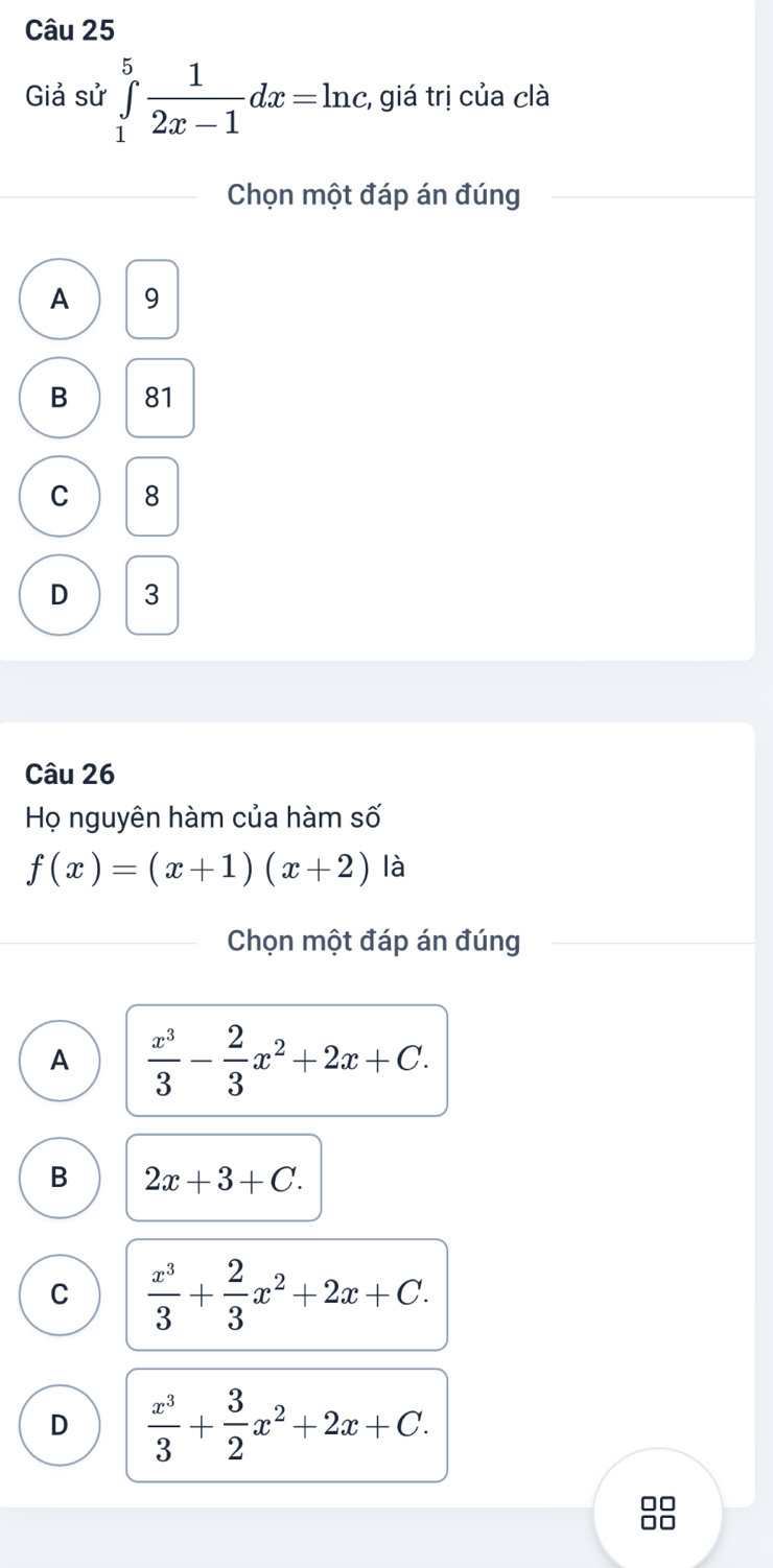 Giả sử ∈tlimits _1^(5frac 1)2x-1dx=ln c :, giá trị của clà
Chọn một đáp án đúng
A 9
B 81
C 8
D 3
Câu 26
Họ nguyên hàm của hàm số
f(x)=(x+1)(x+2) là
Chọn một đáp án đúng
A  x^3/3 - 2/3 x^2+2x+C.
B 2x+3+C.
C  x^3/3 + 2/3 x^2+2x+C.
D  x^3/3 + 3/2 x^2+2x+C. 
□□
Ar