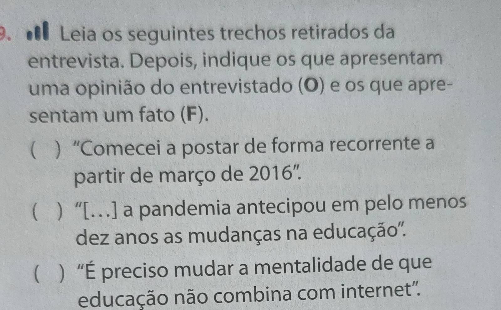 Leia os seguintes trechos retirados da 
entrevista. Depois, indique os que apresentam 
uma opinião do entrevistado (O) e os que apre- 
sentam um fato (F). 
( ) “Comecei a postar de forma recorrente a 
partir de março de 2016". 
( ) “[…] a pandemia antecipou em pelo menos 
dez anos as mudanças na educação'. 
( ) “É preciso mudar a mentalidade de que 
educação não combina com internet".