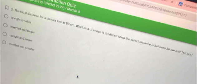 raction Quiz
Bles B IS (GHCHS 23-24) / Module 8
Completin
Lnivity/7f49bddbf36b49968856eae7e3201717
upright smalier
inverted and larger
. The focal distance for a convex lens is 80 cm. What kind of image is produced when the object distance is between 80 cm and 160 cm
upright and larger
inverted and smaller