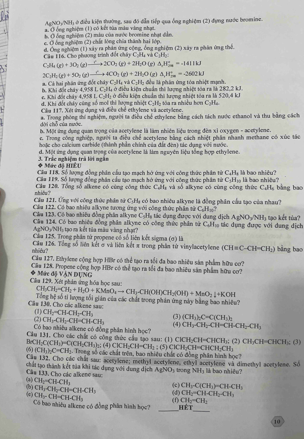 Ap NO_3/NH Ởị ở điều kiện thường, sau đó dẫn tiếp qua ống nghiệm (2) đựng nước bromine.
a. Ở ống nghiệm (1) có kết tủa màu vàng nhạt.
b. Ở ống nghiệm (2) màu của nước bromine nhạt dần.
c. Ở ống nghiệm (2) chất lỏng chia thành hai lớp.
d. Ông nghiệm (1) xảy ra phản ứng cộng, ống nghiệm (2) xảy ra phản ứng thế.
Câu 116. Cho phương trình đôt cháy C_2H_4va C_2H_2
C_2H_4(g)+3O_2(g)xrightarrow f2CO_2(g)+2H_2O (g) △ _rH_(298)°=-1411kJ
2C_2H_2(g)+5O_2(g)xrightarrow t°4CO_2(g)+2H_2O (g) △ _rH_(298)°=-2602kJ
a. Cả hai phản ứng đốt cháy C_2H_4 và C_2H_2 đều là phản ứng tỏa nhiệt mạnh.
b. Khi đốt cháy 4,958 LC_2H. 4 ở điều kiện chuẩn thì lượng nhiệt tỏa ra là 282,2 kJ.
c. Khi đốt cháy 4.958LC_2H_2 ở điều kiện chuẩn thì lượng nhiệt tỏa ra là 520,4 kJ
d. Khi đốt cháy cùng số mol thì lượng nhiệt C_2H_2 tỏa ra nhiều hơn C_2H_4.
Câu 117. Xét ứng dụng và điều chế ethylene và acetylene.
a. Trong phòng thí nghiệm, người ta điều chế ethylene bằng cách tách nước ethanol và thu bằng cách
dời chỗ của nước.
b. Một ứng dụng quan trọng của acetylene là làm nhiên liệu trong đèn xì oxygen - acetylene.
c. Trong công nghiệp, người ta điều chế acetylene bằng cách nhiệt phân nhanh methane có xúc tác
hoặc cho calcium carbide (thành phần chính của đất đèn) tác dụng với nước.
d. Một ứng dụng quan trọng của acetylene là làm nguyên liệu tổng hợp ethylene.
3. Trắc nghiệm trả lời ngắn
* Mức độ HIÊU
Câu 118. Số lượng đồng phân cấu tạo mạch hở ứng với công thức phân tử C_4H_8 là bao nhiêu?
Câu 119. Số lượng đồng phân cấu tạo mạch hở ứng với công thức phân tử C_5H_10 là bao nhiêu?
Câu 120. Tổng số alkene có cùng công thức C_4H_8 và số alkyne có cùng công thức C_4H_6 bằng bao
nhiêu?
Câu 121. Ứng với công thức phân tử C₅H₈ có bao nhiêu alkyne là đồng phân cấu tạo của nhau?
Câu 122. Có bao nhiêu alkyne tương ứng với công thức phân tử C_6H_10
Câu 123. Có bao nhiêu đồng phân alkyne C_5H_8 tác dụng được với dung dịch AgNO_3/NH_3 tạo kết tủa?
Câu 124. Có bao nhiêu đồng phân alkyne có công thức phân tử C_6H_10 tác dụng được với dung dịch
A_g NO_3/NH_3 3 tạo ra kết tủa màu vàng nhạt?
Câu 125. Trong phân tử propene có số liên kết sigma (σ) là
Câu 126. Tổng số liên kết σ và liên kết π trong phân tử vinylacetylene (CHequiv C-CH=CH_2) bằng bao
nhiêu?
Câu 127. Ethylene cộng hợp HBr có thể tạo ra tối đa bao nhiêu sản phẩm hữu cơ?
Câu 128. Propene cộng hợp HBr có thể tạo ra tối đa bao nhiêu sản phẩm hữu cơ?
Mức độ VậN DụNG
Câu 129. Xét phản ứng hóa học sau:
CH_3CH_2=CH_2+H_2O+KMnO_4to CH_3-CH(OH)CH_2(OH)+MnO_2downarrow +KOH
Tổng hệ số tỉ lượng tối giản của các chất trong phản ứng này bằng bao nhiêu?
Câu 130. Cho các alkene sau:
(1) CH_2=CH-CH_2-CH_3 (3) (CH_3)_2C=C(CH_3)_2
(2) CH_3-CH_2-CH=CH-CH_3
(4) CH_3-CH_2-CH=CH-CH_2-CH_3
Có bao nhiêu alkene có đồng phân hình học?
Câu 131. Cho các chất có công thức cấu tạo sau: (1) ClCH_2CH=CHCH_3;(2)CH_3CH=CHCH_3; (3)
BrCH_2C(CH_3)=C(CH_2CH_3) 2; (4) ClCH_2CH=CH_2; (5) ClCH_2CH=CHCH_2CH_3
(6) (CH_3)_2C=CH_2. Trong số các chất trên, bao nhiêu chất có đồng phân hình học?
Câu 132. Cho các chất sau: acetylene; methyl acetylene, ethyl acetylene và dimethyl acetylene. Số
chất tạo thành kết tủa khi tác dụng với dung dịch AgNO_3 trong NH_3 là bao nhiêu?
Câu 133. Cho các alkene sau:
(a) CH_2=CH-CH_3
(c) CH_3-C(CH_3)=CH-CH_3
(b) CH_3-CH_2-CH=CH-CH_3 (d) CH_2=CH-CH_2-CH_3
(e) CH_3-CH=CH-CH_3
(f) CH_2=CH_2
_
Có bao nhiêu alkene có đồng phân hình học? _Hết
10