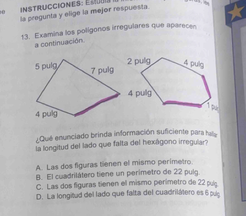 INSTRUCCIONES: Estudla II
us, lês
la pregunta y elige la mejor respuesta.
13. Examina los polígonos irregulares que aparecen
a continuación.
¿Qué enunciado brinda información suficiente para hala
la longitud del lado que falta del hexágono irregular?
A. Las dos figuras tienen el mismo perímetro.
B. El cuadrilátero tiene un perímetro de 22 pulg.
C. Las dos figuras tienen el mismo perímetro de 22 pul
D. La longitud del lado que falta del cuadrilátero es 6 pulg.